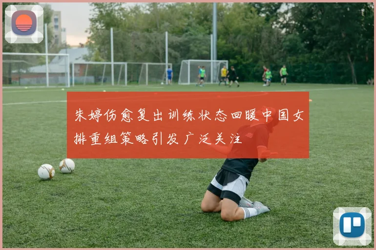 朱婷伤愈复出训练状态回暖中国女排重组策略引发广泛关注