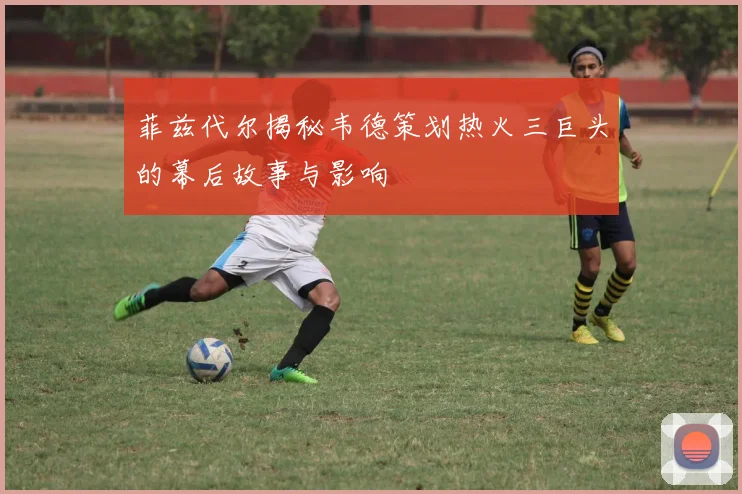 菲兹代尔揭秘韦德策划热火三巨头的幕后故事与影响