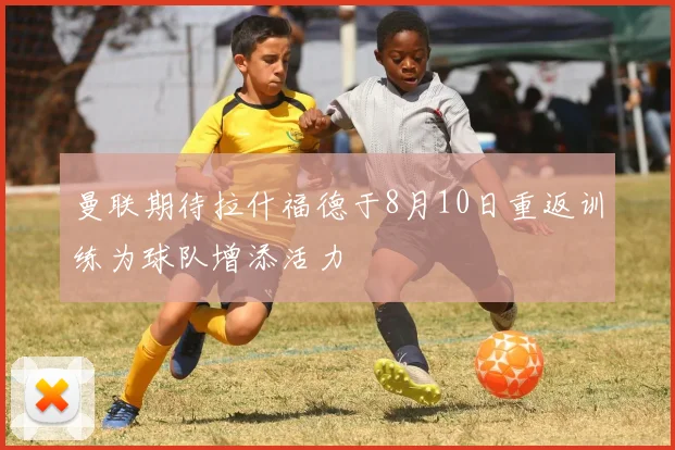 曼联期待拉什福德于8月10日重返训练为球队增添活力