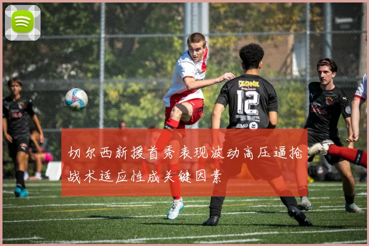 切尔西新援首秀表现波动高压逼抢战术适应性成关键因素