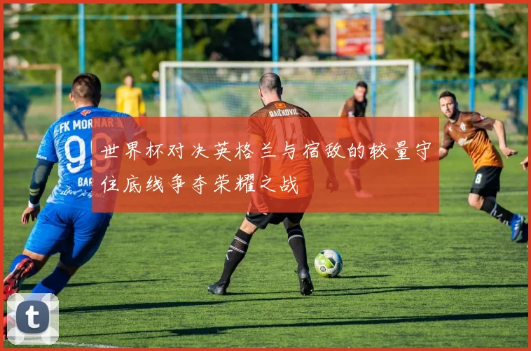 世界杯对决英格兰与宿敌的较量守住底线争夺荣耀之战